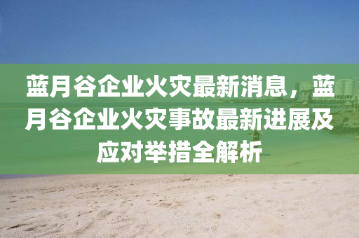 藍月谷企業(yè)火災(zāi)最新消息，液壓動力機械,元件制造藍月谷企業(yè)火災(zāi)事故最新進展及應(yīng)對舉措全解析