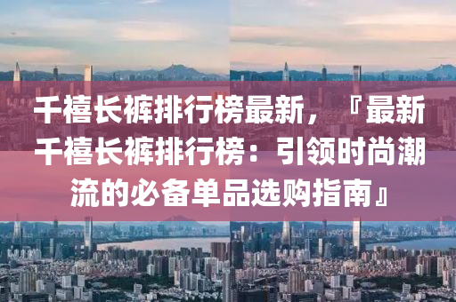 千禧長褲排液壓動力機械,元件制造行榜最新，『最新千禧長褲排行榜：引領(lǐng)時尚潮流的必備單品選購指南』