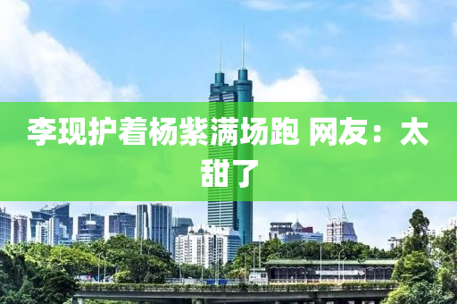 李現(xiàn)護著楊紫滿場跑 網(wǎng)友：太甜了液壓動力機械,元件制造