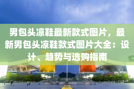 男包頭涼鞋最新款式圖片，最新男包頭涼鞋款式圖片大全：設計、趨勢與選購指南液壓動力機械,元件制造