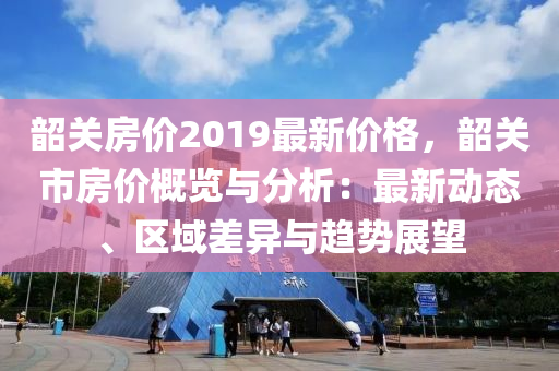 韶關(guān)房價2019最新價格，韶關(guān)市房價概覽與分析：最新動態(tài)、區(qū)域差異與趨勢展望