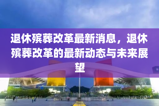 退休殯葬改革最新消息，退休殯葬改革的最新動態(tài)與未來展望