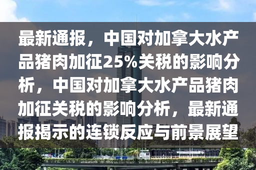 最新通報，中國對加拿大水產(chǎn)品豬肉加征25%關(guān)稅的影響分析，中國對加拿大水產(chǎn)品豬肉加征關(guān)稅的影響分析，最新通報揭示的連鎖反應(yīng)與前景展望