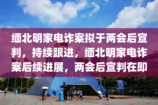 緬北明家電詐案液壓動力機械,元件制造擬于兩會后宣判，持續(xù)跟進，緬北明家電詐案后續(xù)進展，兩會后宣判在即