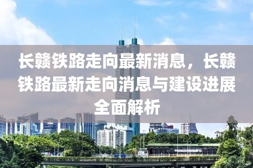 長贛鐵路走向最新消息，長贛鐵路最新走向消息與建設進展全面解析