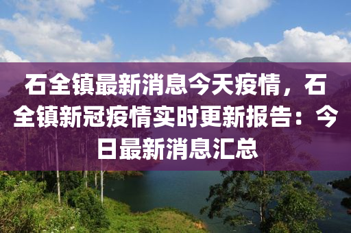 石全鎮(zhèn)最新消息今天疫情，石全鎮(zhèn)新冠疫情實(shí)時(shí)更新報(bào)告：今液壓動(dòng)力機(jī)械,元件制造日最新消息匯總