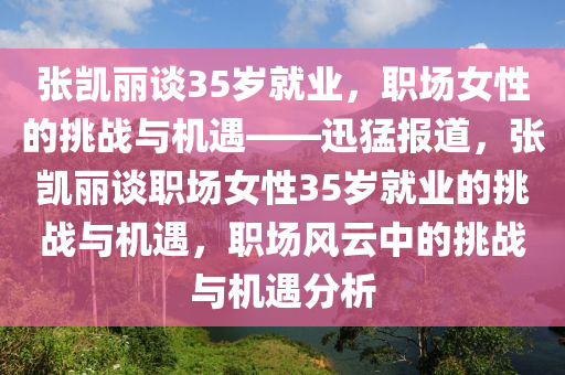 張凱麗談35歲就業(yè)，職場女性的挑戰(zhàn)與機遇——迅猛報道，張凱麗談職場女性35歲就業(yè)的挑戰(zhàn)與機遇，職場風云中的挑戰(zhàn)與機遇分液壓動力機械,元件制造析