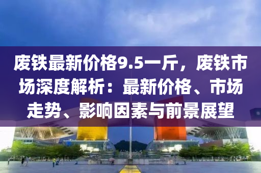 廢鐵最新價格9.5一斤，廢鐵市場深度解析：最新價格、市場走勢、影響因素與前景展望