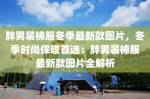 胖男裝棉服冬季最新款圖片，冬季時(shí)尚保暖首選：胖男裝棉服最新款圖片全解析液壓動(dòng)力機(jī)械,元件制造