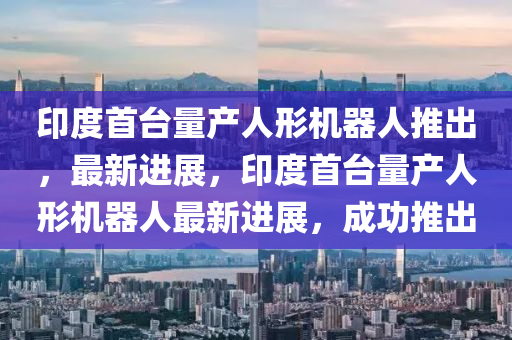 印度首臺量產人形機器人推出，最新進展，印度首臺量產人形機器人最新進展，成功推出液壓動力機械,元件制造