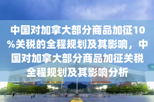 中國(guó)對(duì)加拿大部分商品加征10%關(guān)稅的全程規(guī)劃及其影響，中國(guó)對(duì)加拿大部分商品加征關(guān)稅全程規(guī)劃及其影響分析