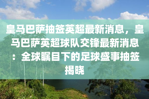 皇馬巴薩抽簽英超最新消息液壓動力機(jī)械,元件制造，皇馬巴薩英超球隊交鋒最新消息：全球矚目下的足球盛事抽簽揭曉