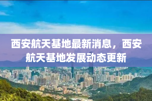 西安航天基地最新消息，西安航天基地發(fā)液壓動力機(jī)械,元件制造展動態(tài)更新