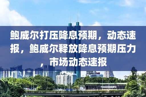 鮑威爾打壓降息預期，動態(tài)速報，鮑威爾釋放降息預期壓力，市場動態(tài)速報