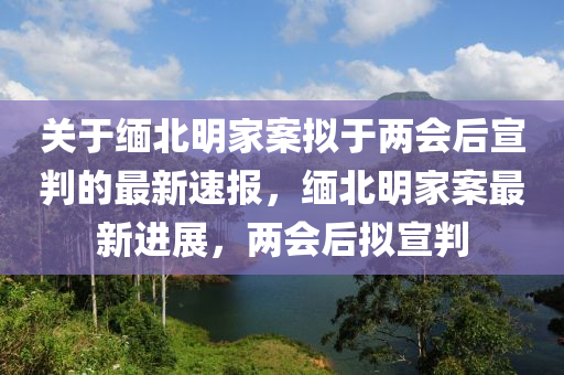 關(guān)于緬北明家案擬于兩會(huì)后宣判的最新速報(bào)，緬北明家案最新進(jìn)展，兩會(huì)后擬宣判