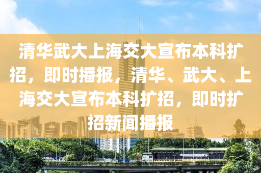 清華武大上海交大宣布本科擴(kuò)招，即時(shí)播報(bào)，清華、武大、上海交大宣布本科擴(kuò)招，即時(shí)擴(kuò)招新聞液壓動(dòng)力機(jī)械,元件制造播報(bào)