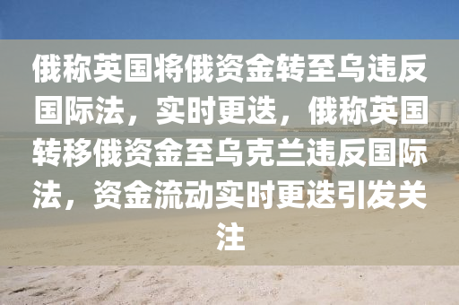 俄稱英國將俄資金轉至烏違反國際法，實時更迭，俄稱英國轉移俄資金至烏克蘭違反國際法，資金流動實時更迭引發(fā)關注