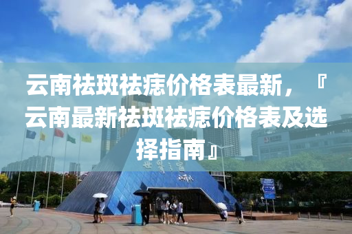 云南祛斑祛痣價格表最新，『云南最新祛斑祛痣價格表及選擇指南』液壓動力機械,元件制造