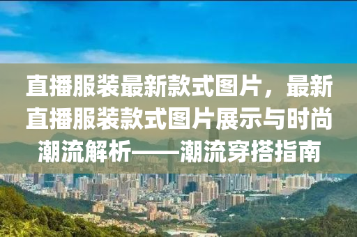 直播服裝最新款式圖片，最新直播服裝款式圖片展示與時(shí)尚潮流解析——潮流穿搭指南液壓動(dòng)力機(jī)械,元件制造