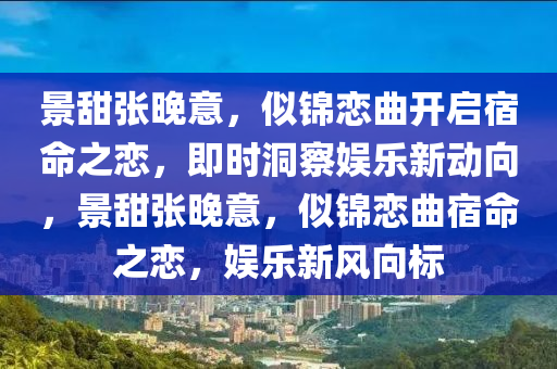 景甜張晚意，似錦戀曲開啟宿命之戀，即時洞察娛樂新動向，景甜液壓動力機械,元件制造張晚意，似錦戀曲宿命之戀，娛樂新風向標