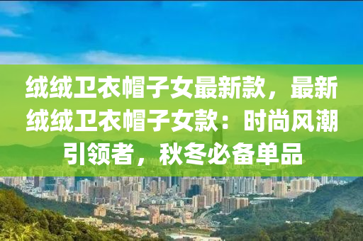 絨絨衛(wèi)衣液壓動力機械,元件制造帽子女最新款，最新絨絨衛(wèi)衣帽子女款：時尚風潮引領者，秋冬必備單品