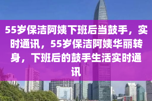 55歲保潔阿姨下班后當鼓手，實時通訊，55歲保潔阿姨華麗轉(zhuǎn)身，下班后的鼓手生活實時通訊液壓動力機械,元件制造