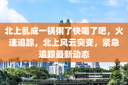 北上亂成一鍋粥了快喝了吧，火速追蹤，北上風云突變，緊液壓動力機械,元件制造急追蹤最新動態(tài)