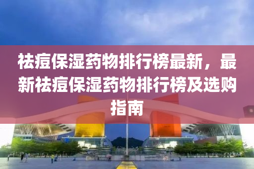 祛痘保濕藥物排行榜最新，最新祛痘保濕藥物排行榜及選購指南液壓動力機械,元件制造