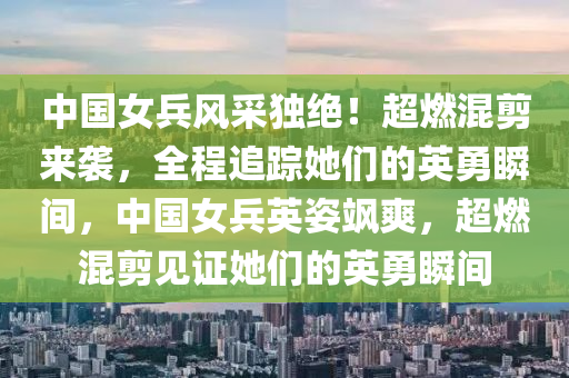 中國女兵風(fēng)采獨(dú)絕！超燃混剪來襲，全程追蹤她們的英勇瞬間，中國女兵英姿颯爽，超燃混剪見證液壓動(dòng)力機(jī)械,元件制造她們的英勇瞬間