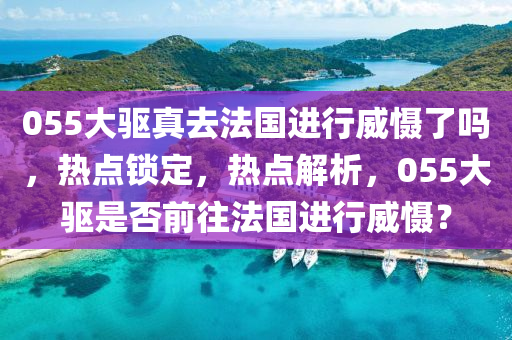 055大驅(qū)真去法國進(jìn)行威懾了嗎，熱點(diǎn)鎖定，熱點(diǎn)解析，055大驅(qū)是否前往法國進(jìn)行威懾？液壓動(dòng)力機(jī)械,元件制造