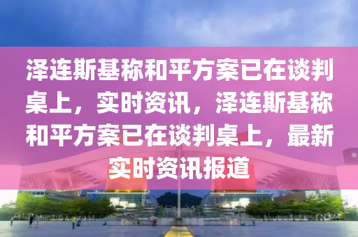 澤連斯基稱和平方案已在談判桌上，實時資訊，澤連斯基稱和平方案已在談判桌上，最新實時資訊報道