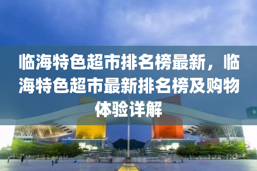 臨海特色超市排名榜最新，臨海特色超市最新排名榜及購物體驗(yàn)詳解