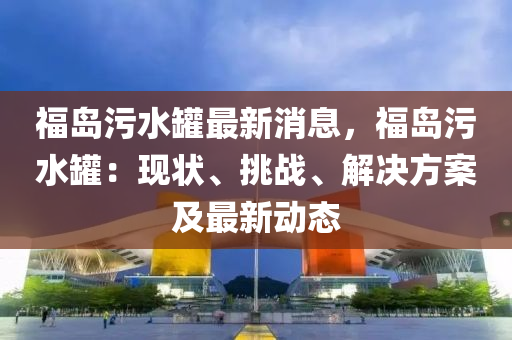 福島污水罐最新消息，福島污水罐：現(xiàn)狀、挑戰(zhàn)、解決方案及最新動態(tài)