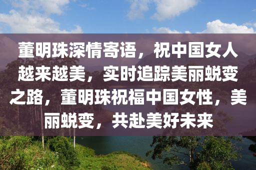 董明珠深情寄語，祝中國女人越來越美，實時追蹤美麗蛻變之路，董明珠祝福中國女性，美麗蛻變，共赴美好未來