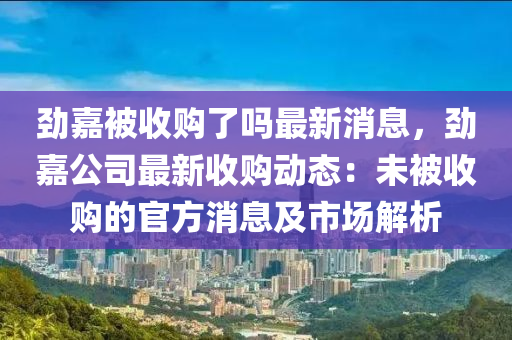 勁嘉被收購了嗎最新消息，勁嘉公司最新收購動態(tài)：未被收購的官方消息及市場解析液壓動力機(jī)械,元件制造