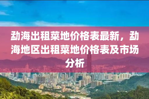 勐海出租菜地價格表最新，勐海地區(qū)出租菜地價格表及市場分析液壓動力機(jī)械,元件制造