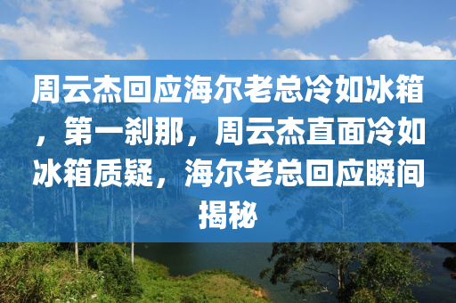 周云杰回應(yīng)海爾老總冷如冰箱，第一剎那，周云杰直面冷如冰箱質(zhì)疑，海爾老總回應(yīng)瞬間揭秘