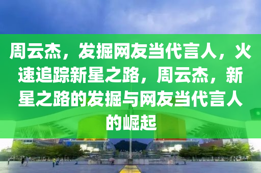 周云杰，發(fā)掘網(wǎng)友當(dāng)代言人，火速追蹤新星之路，周云杰，新星之路的發(fā)掘與網(wǎng)友當(dāng)代言人的崛起