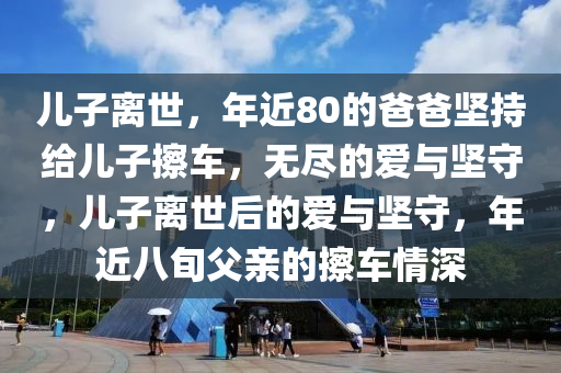 兒子離世，年近80的爸爸堅(jiān)持給兒子擦車，無(wú)盡的愛(ài)與堅(jiān)守，兒子離世后的愛(ài)與堅(jiān)守，年近八旬父親的擦車情深