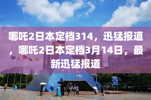 哪吒2日本定檔314，迅猛報(bào)道，哪吒2日本定檔3月14日，最新迅猛報(bào)道