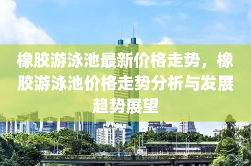 橡膠游泳池最新價格走勢，橡膠游泳池價格走勢分析與發(fā)展趨勢展望