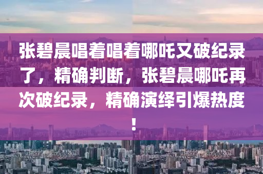 張碧晨唱著唱著哪吒又破紀(jì)錄了，精確判斷，張碧晨哪吒再次破紀(jì)錄，精確演繹引爆熱度！