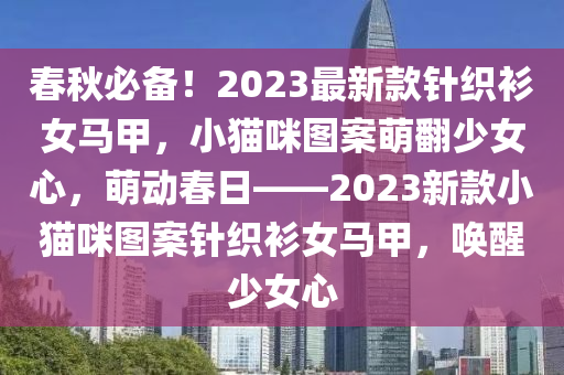 春秋必備！2023最新款針織衫女馬甲，小貓咪圖案萌翻少女心，萌動(dòng)春日——2023新款小貓咪圖案針織衫液壓動(dòng)力機(jī)械,元件制造女馬甲，喚醒少女心