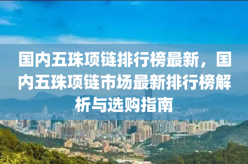 國內五珠項鏈排行榜最新，國內五珠項鏈市場最新排行榜解析與選購指南