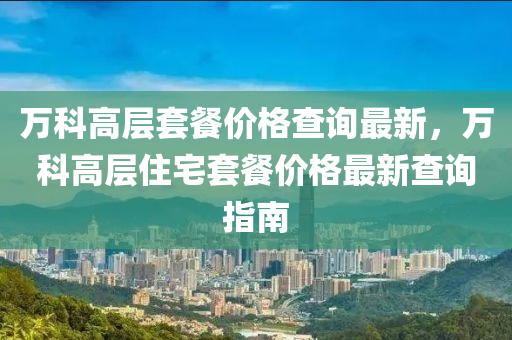 萬科高層套餐價格查詢最新，萬科高層住宅套餐價格最新查詢指南