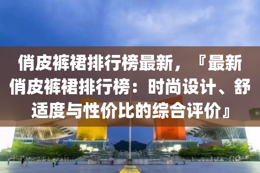 俏皮褲裙排行榜最新，『最新俏皮褲裙排行榜：時尚設(shè)計、舒適度與性價比的綜合評價』液壓動力機械,元件制造