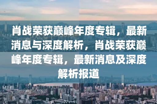 肖戰(zhàn)榮獲巔峰年度專液壓動力機械,元件制造輯，最新消息與深度解析，肖戰(zhàn)榮獲巔峰年度專輯，最新消息及深度解析報道