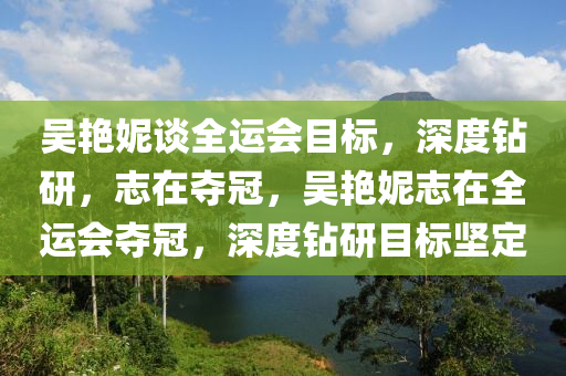 吳艷妮談全運(yùn)會(huì)目標(biāo)，深度鉆研，志在奪冠，吳艷妮志在全運(yùn)會(huì)奪冠，深度鉆研目標(biāo)堅(jiān)定液壓動(dòng)力機(jī)械,元件制造