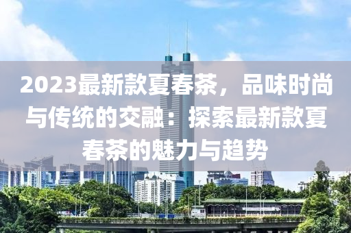 2023最新款夏春茶，品味時(shí)尚與傳統(tǒng)的液壓動(dòng)力機(jī)械,元件制造交融：探索最新款夏春茶的魅力與趨勢(shì)