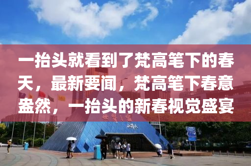 一抬頭就看到了梵高筆下的春天，最新要聞，梵高筆下春意盎然，一抬頭的新春視覺盛宴